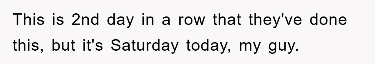 This is 2nd day in a row that they've done this, but it's Saturday today, my guy.