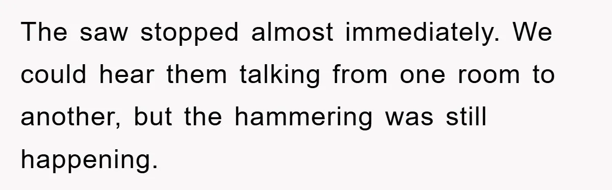 The saw stopped almost immediately. We could hear them talking from one room to another, but the hammering was still happening.