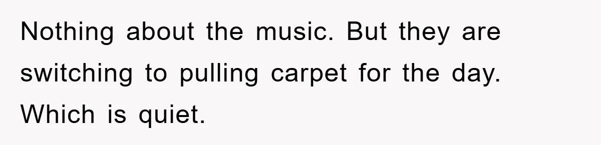 Nothing about the music. But they are switching to pulling carpet for the day. Which is quiet.