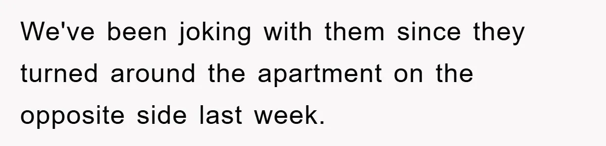 We've been joking with them since they turned around the apartment on the opposite side last week.