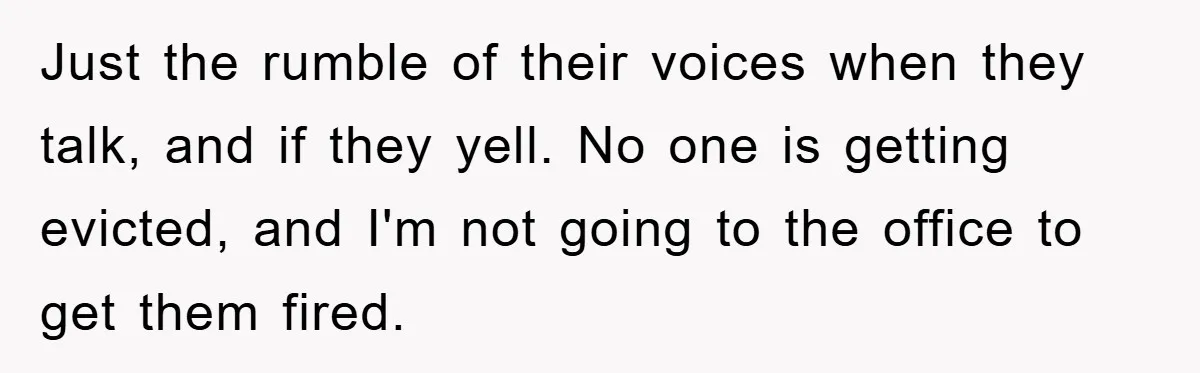 Just the rumble of their voices when they talk, and if they yell. No one is getting evicted, and I'm not going to the office to get them fired.