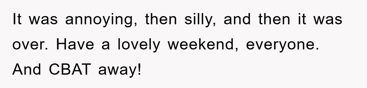 It was annoying, then silly, and then it was over. Have a lovely weekend, everyone. And CBAT away!