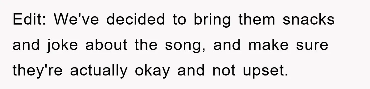 Edit: We've decided to bring them snacks and joke about the song, and make sure they're actually okay and not upset.