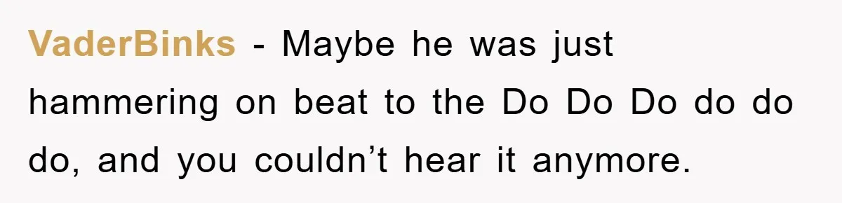 VaderBinks − Maybe he was just hammering on beat to the Do Do Do do do do, and you couldn’t hear it anymore.