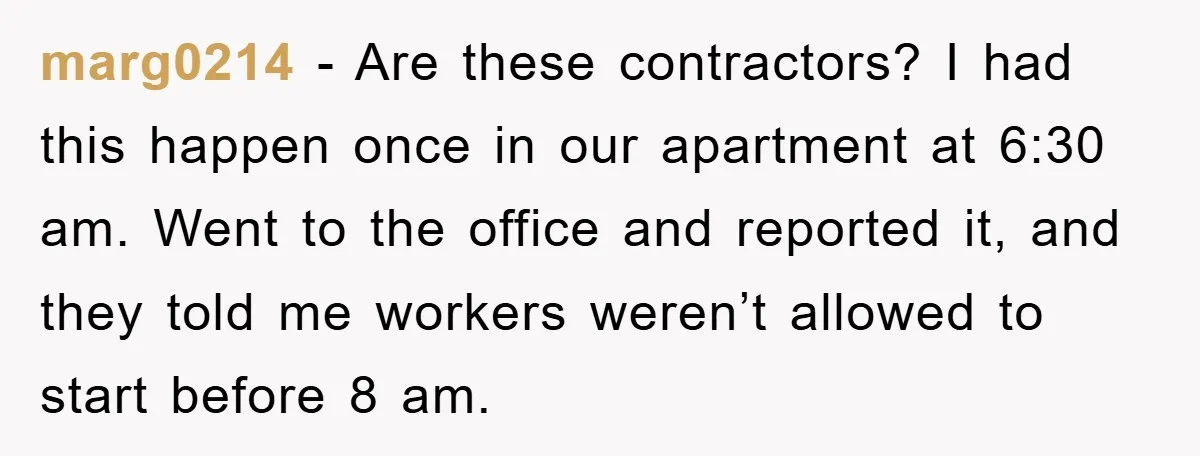 marg0214 − Are these contractors? I had this happen once in our apartment at 6:30 am. Went to the office and reported it, and they told me workers weren’t allowed...