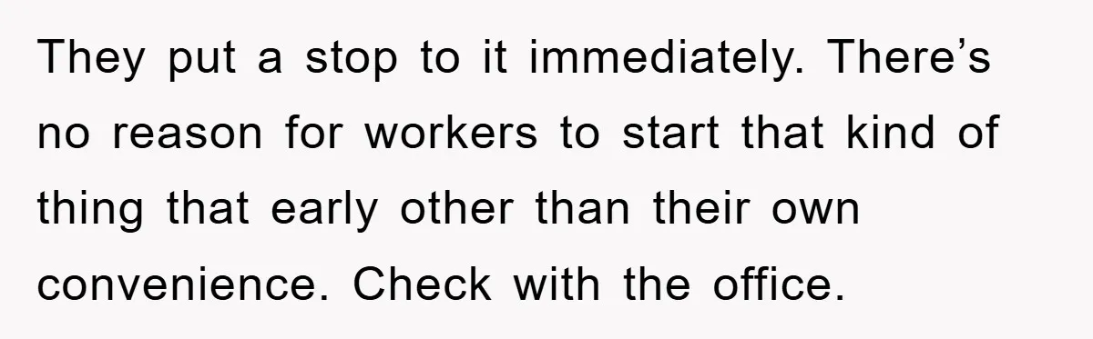 They put a stop to it immediately. There’s no reason for workers to start that kind of thing that early other than their own convenience. Check with the office.