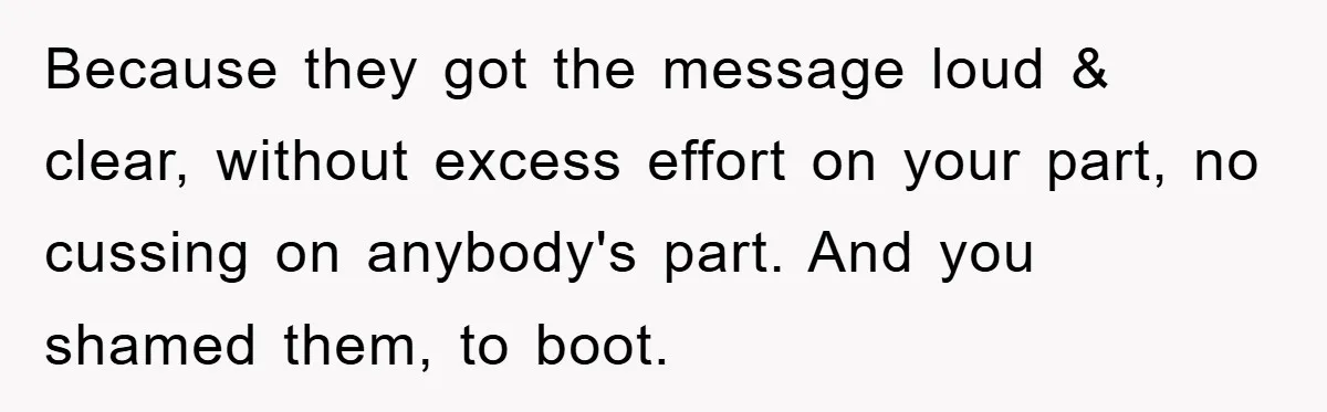 Because they got the message loud & clear, without excess effort on your part, no cussing on anybody's part. And you shamed them, to boot.