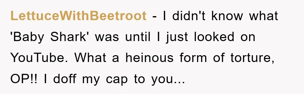 LettuceWithBeetroot − I didn't know what 'Baby Shark' was until I just looked on YouTube. What a heinous form of torture, OP!! I doff my cap to you...