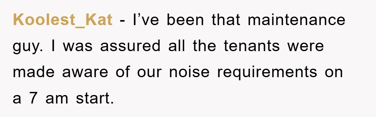 Koolest_Kat − I’ve been that maintenance guy. I was assured all the tenants were made aware of our noise requirements on a 7 am start.