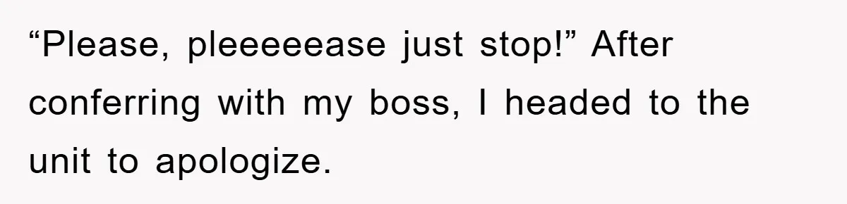 “Please, pleeeeease just stop!” After conferring with my boss, I headed to the unit to apologize.