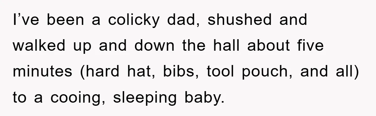 I’ve been a colicky dad, shushed and walked up and down the hall about five minutes (hard hat, bibs, tool pouch, and all) to a cooing, sleeping baby.