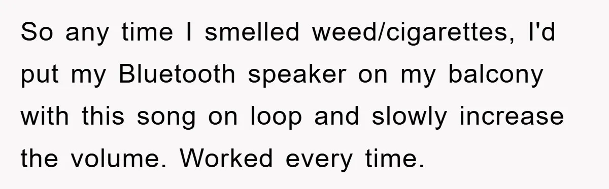 So any time I smelled weed/cigarettes, I'd put my Bluetooth speaker on my balcony with this song on loop and slowly increase the volume. Worked every time.