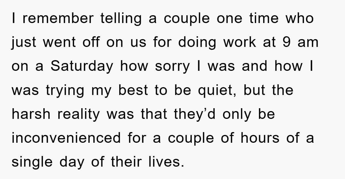 I remember telling a couple one time who just went off on us for doing work at 9 am on a Saturday how sorry I was and how I was...