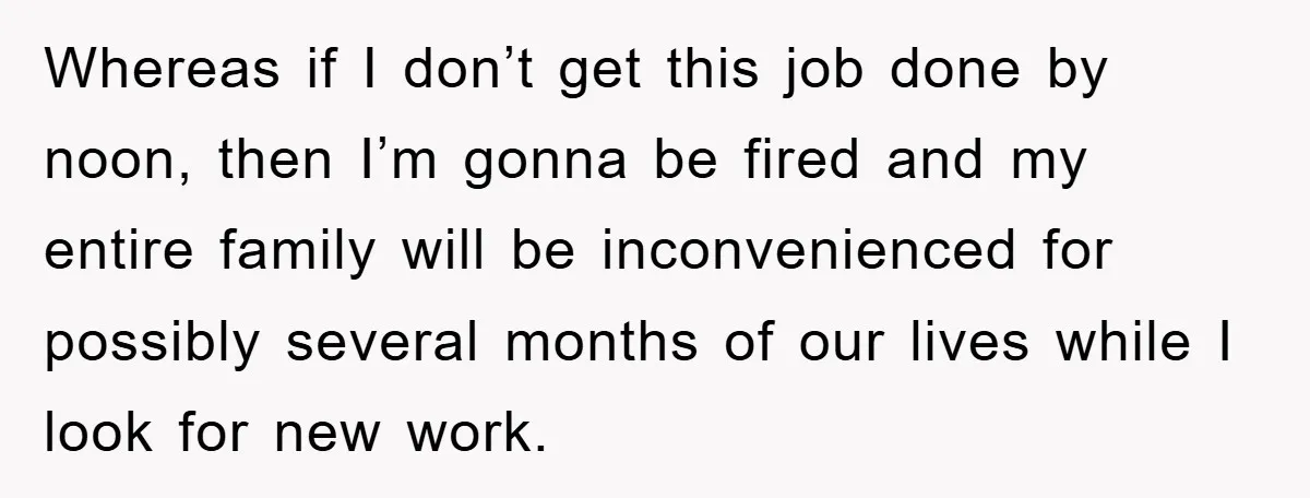 Whereas if I don’t get this job done by noon, then I’m gonna be fired and my entire family will be inconvenienced for possibly several months of our lives while...