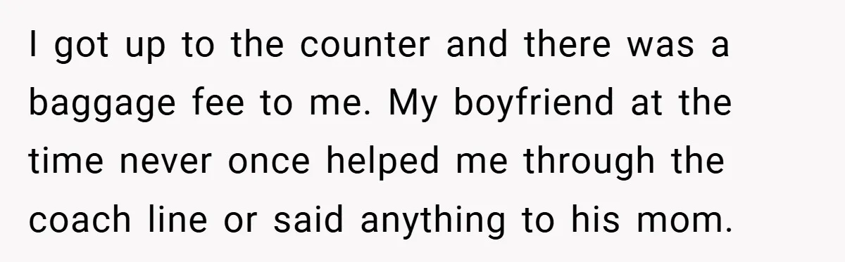 I got up to the counter and there was a baggage fee to me. My boyfriend at the time never once helped me through the coach line or said anything...