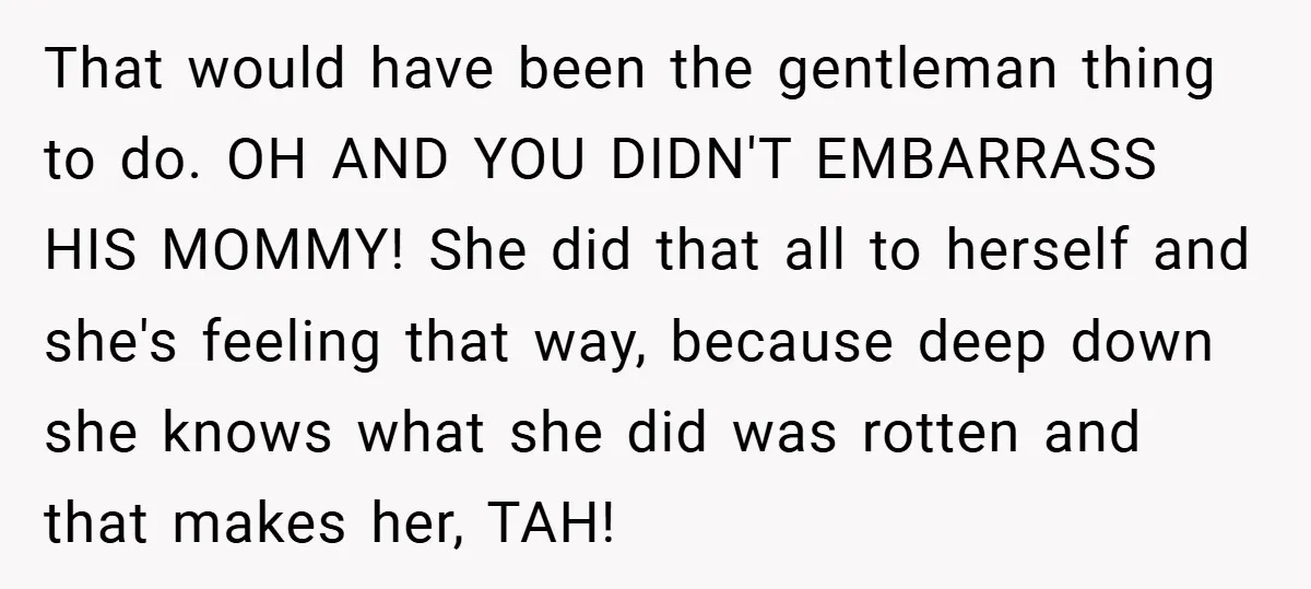 That would have been the gentleman thing to do. OH AND YOU DIDN'T EMBARRASS HIS MOMMY! She did that all to herself and she's feeling that way, because deep down...