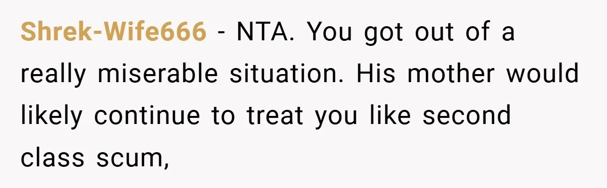 Shrek-Wife666 − NTA. You got out of a really miserable situation. His mother would likely continue to treat you like second class scum,
