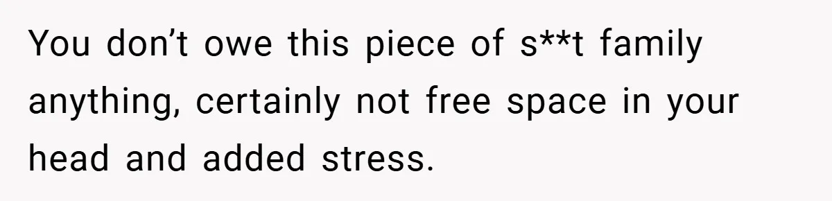 You don’t owe this piece of s**t family anything, certainly not free space in your head and added stress.