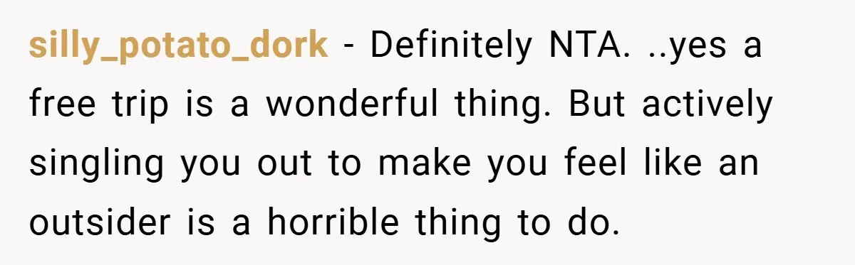 silly_potato_dork − Definitely NTA. ..yes a free trip is a wonderful thing. But actively singling you out to make you feel like an outsider is a horrible thing to do.