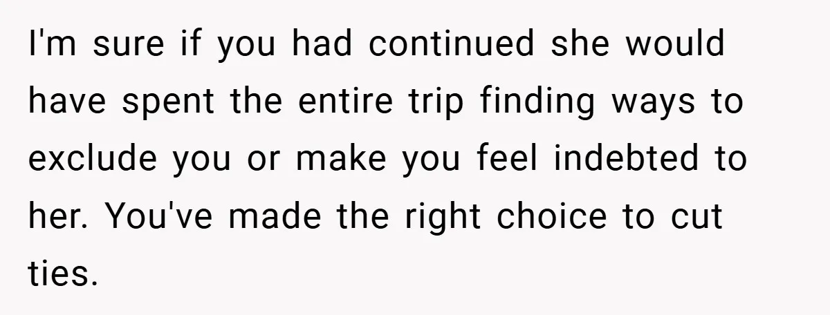 I'm sure if you had continued she would have spent the entire trip finding ways to exclude you or make you feel indebted to her. You've made the right choice...