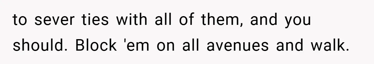 to sever ties with all of them, and you should. Block 'em on all avenues and walk.