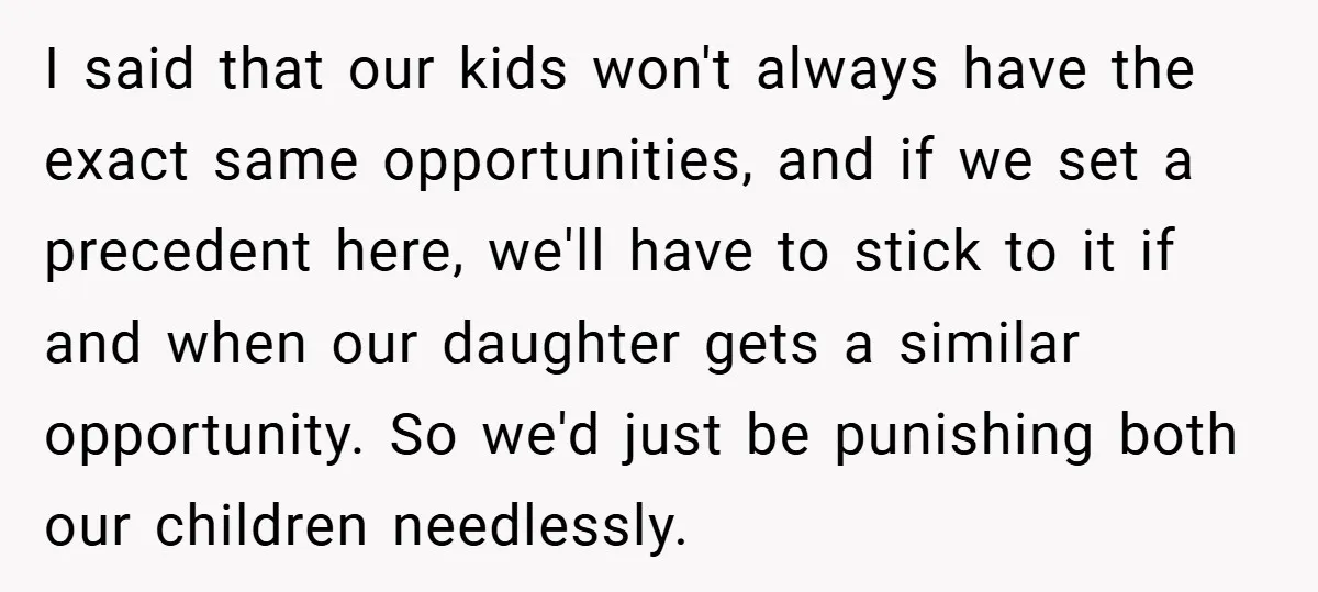 I said that our kids won't always have the exact same opportunities, and if we set a precedent here, we'll have to stick to it if and when our daughter...
