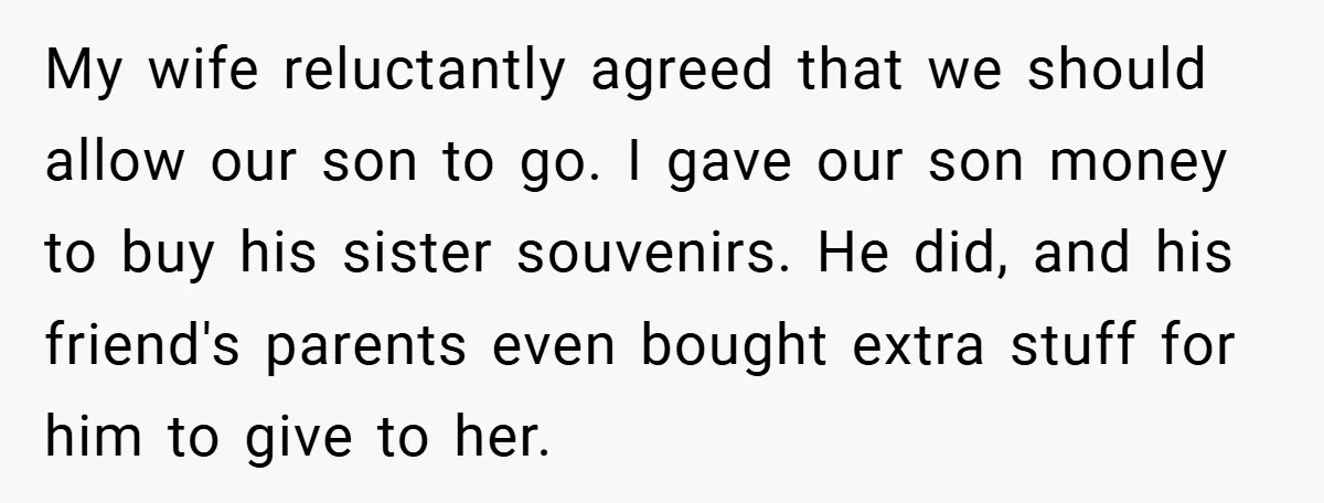 My wife reluctantly agreed that we should allow our son to go. I gave our son money to buy his sister souvenirs. He did, and his friend's parents even bought...