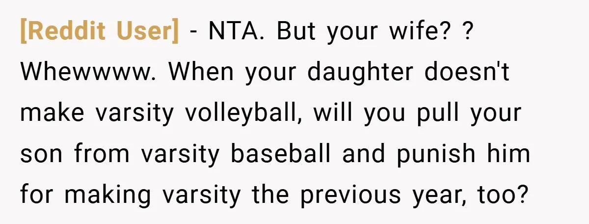 [Reddit User] − NTA. But your wife? ? Whewwww. When your daughter doesn't make varsity volleyball, will you pull your son from varsity baseball and punish him for making varsity...