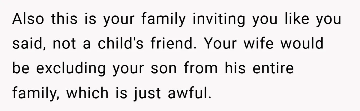 Also this is your family inviting you like you said, not a child's friend. Your wife would be excluding your son from his entire family, which is just awful.