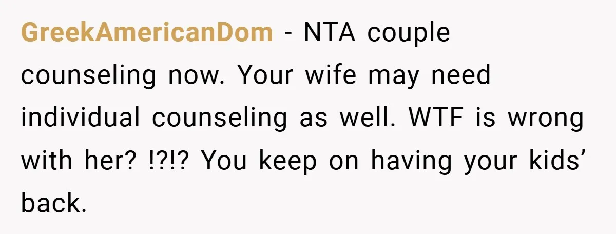 GreekAmericanDom − NTA couple counseling now. Your wife may need individual counseling as well. WTF is wrong with her? !?!? You keep on having your kids’ back.