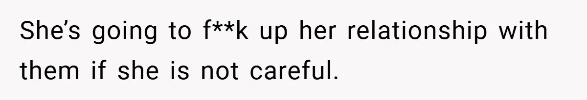 She’s going to f**k up her relationship with them if she is not careful.