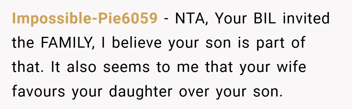 Impossible-Pie6059 − NTA, Your BIL invited the FAMILY, I believe your son is part of that. It also seems to me that your wife favours your daughter over your son.