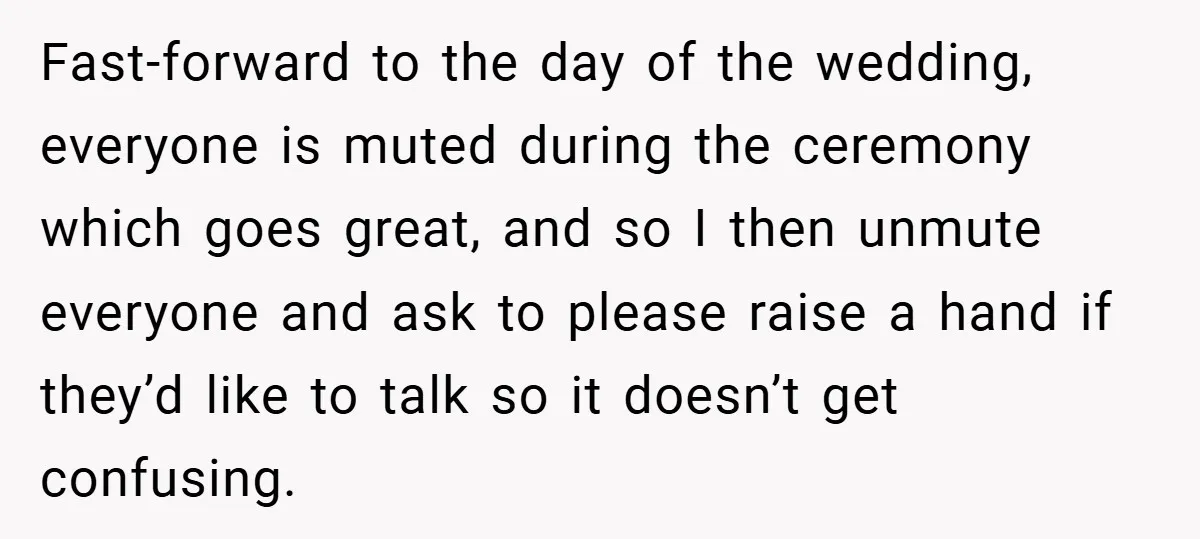 Fast-forward to the day of the wedding, everyone is muted during the ceremony which goes great, and so I then unmute everyone and ask to please raise a hand if...