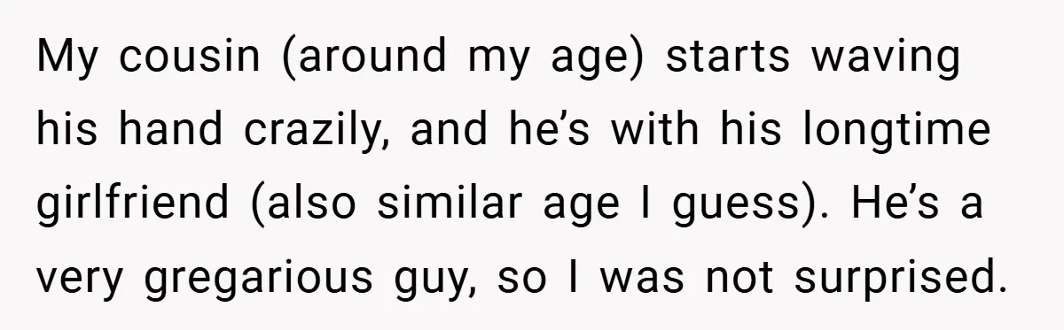 My cousin (around my age) starts waving his hand crazily, and he’s with his longtime girlfriend (also similar age I guess). He’s a very gregarious guy, so I was not...