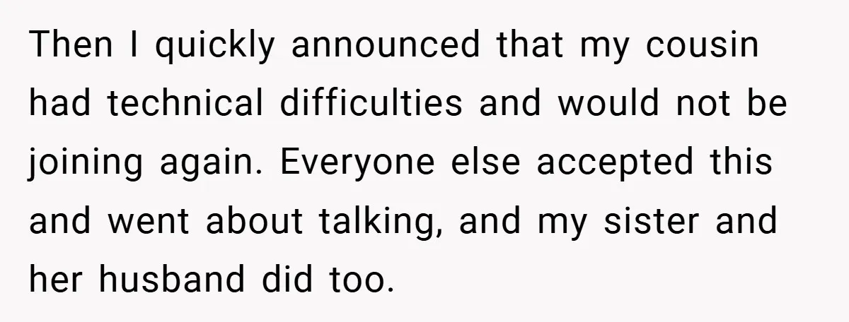 Then I quickly announced that my cousin had technical difficulties and would not be joining again. Everyone else accepted this and went about talking, and my sister and her husband...