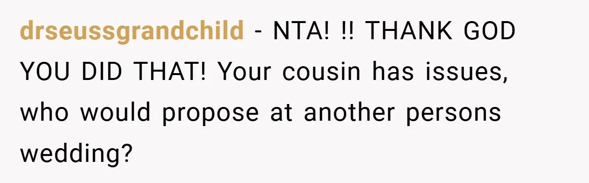 drseussgrandchild − NTA! !! THANK GOD YOU DID THAT! Your cousin has issues, who would propose at another persons wedding?