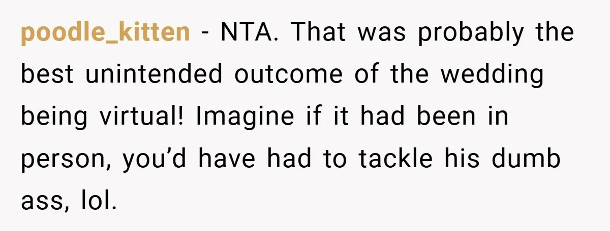 poodle_kitten − NTA. That was probably the best unintended outcome of the wedding being virtual! Imagine if it had been in person, you’d have had to tackle his dumb ass,...