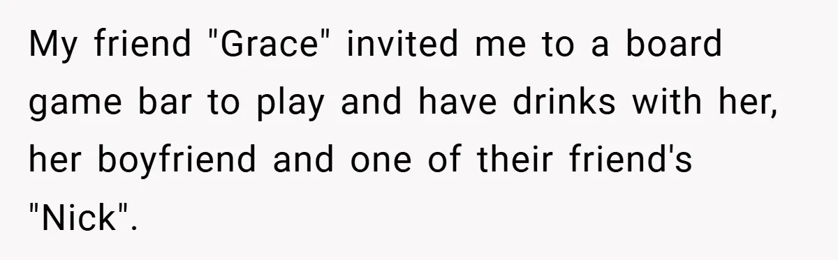 My friend "Grace" invited me to a board game bar to play and have drinks with her, her boyfriend and one of their friend's "Nick".