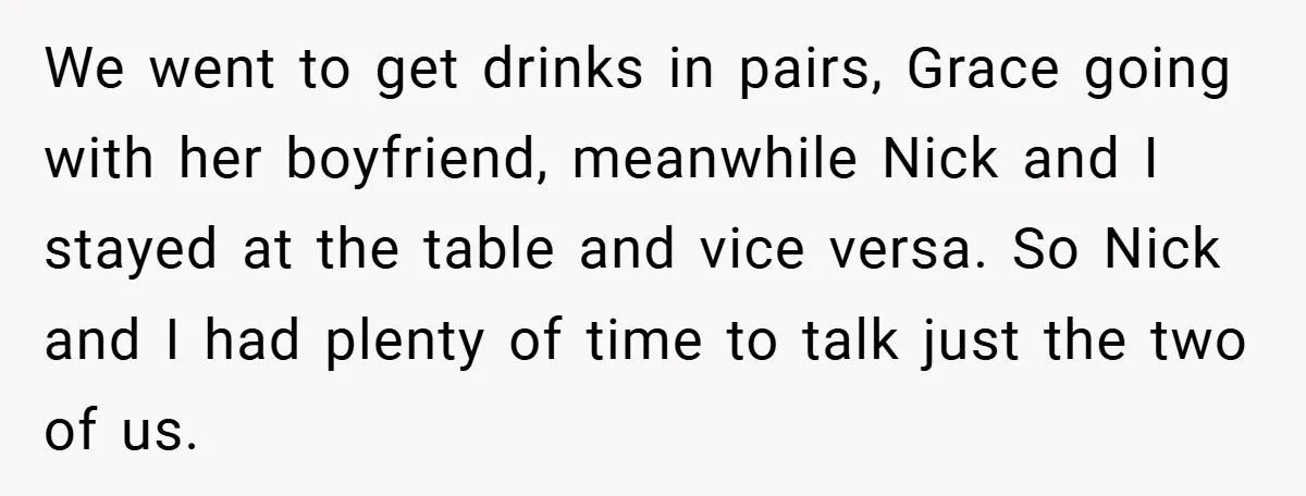 We went to get drinks in pairs, Grace going with her boyfriend, meanwhile Nick and I stayed at the table and vice versa. So Nick and I had plenty of...