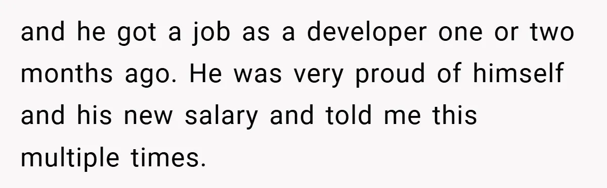 and he got a job as a developer one or two months ago. He was very proud of himself and his new salary and told me this multiple times.