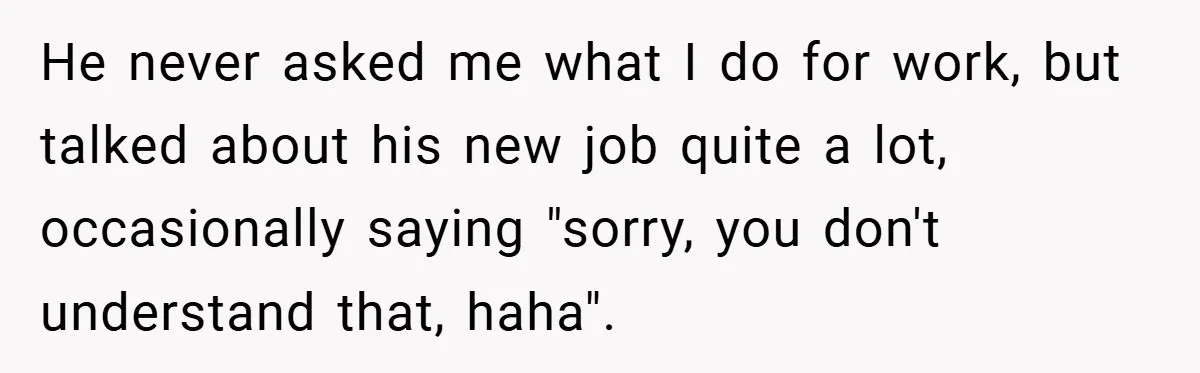 He never asked me what I do for work, but talked about his new job quite a lot, occasionally saying "sorry, you don't understand that, haha".