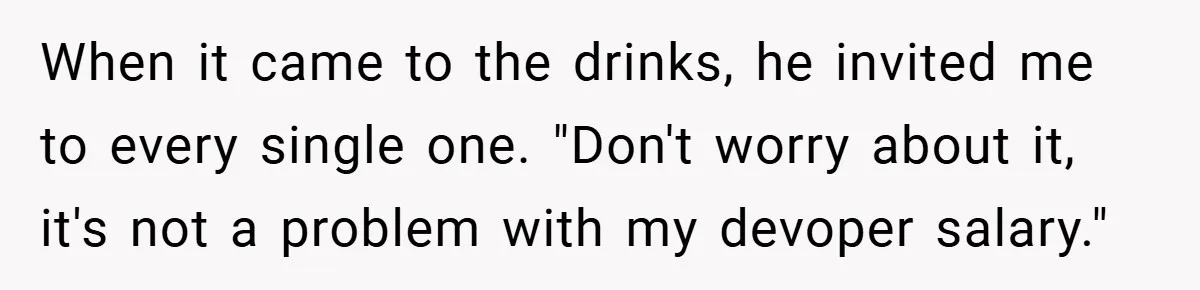 When it came to the drinks, he invited me to every single one. "Don't worry about it, it's not a problem with my devoper salary."
