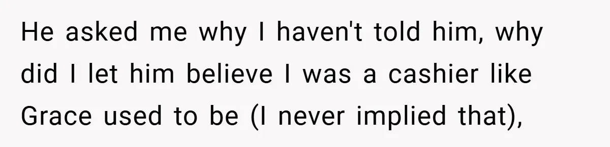 He asked me why I haven't told him, why did I let him believe I was a cashier like Grace used to be (I never implied that),