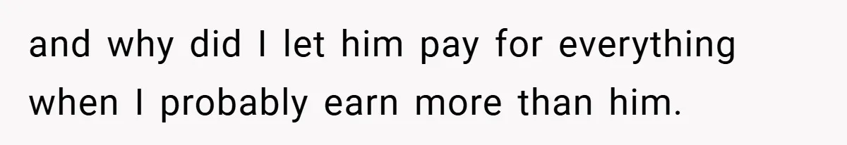 and why did I let him pay for everything when I probably earn more than him.