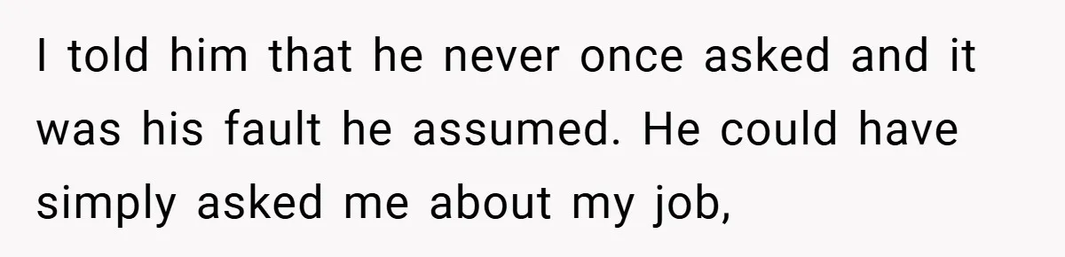 I told him that he never once asked and it was his fault he assumed. He could have simply asked me about my job,