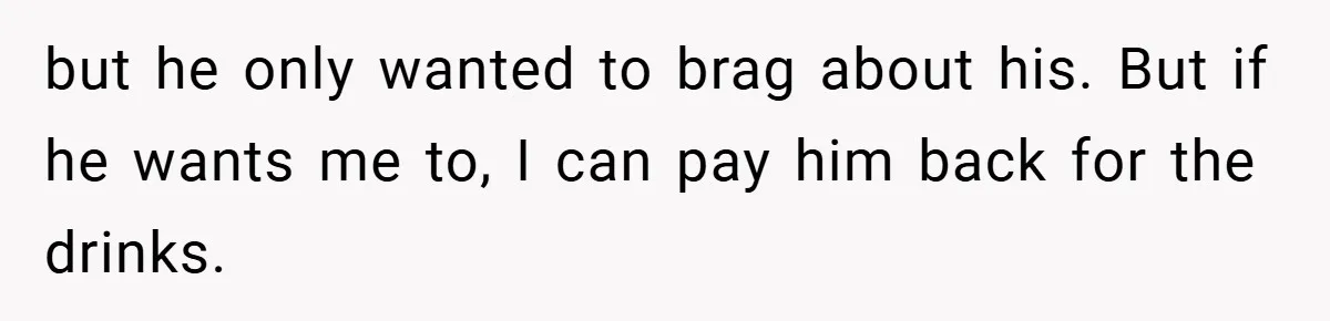 but he only wanted to brag about his. But if he wants me to, I can pay him back for the drinks.