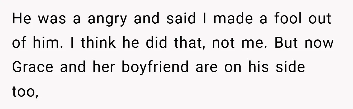 He was a angry and said I made a fool out of him. I think he did that, not me. But now Grace and her boyfriend are on his side...