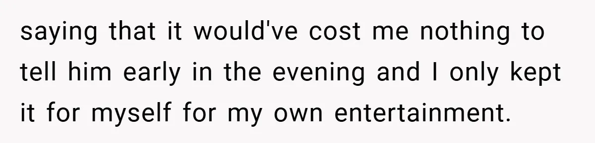 saying that it would've cost me nothing to tell him early in the evening and I only kept it for myself for my own entertainment.