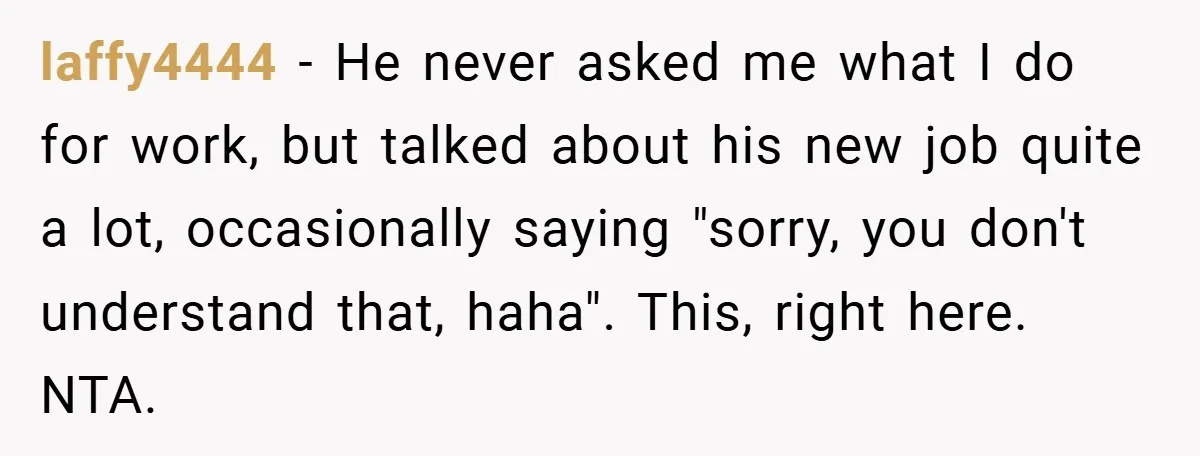 laffy4444 − He never asked me what I do for work, but talked about his new job quite a lot, occasionally saying "sorry, you don't understand that, haha". This, right...