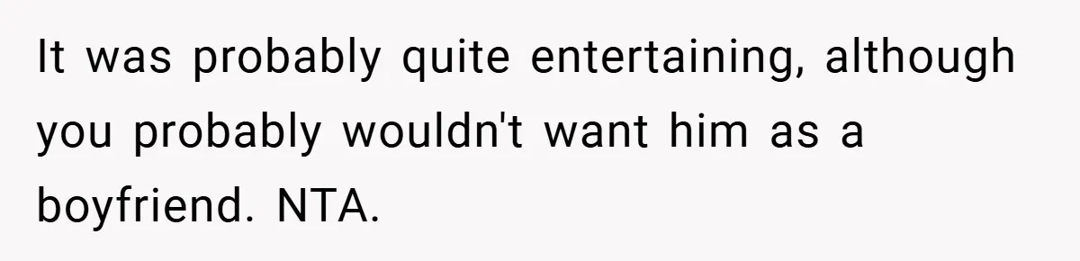 It was probably quite entertaining, although you probably wouldn't want him as a boyfriend. NTA.
